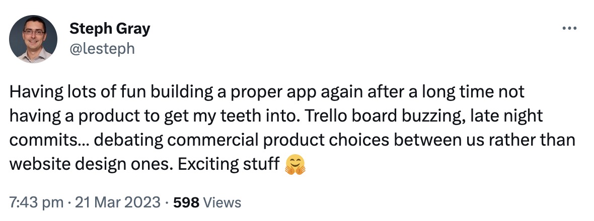 "Having lots of fun building a proper app again after a long time not having a product to get my teeth into. Trello board buzzing, late night commits... debating commercial product choices between us rather than website design ones. Exciting stuff"